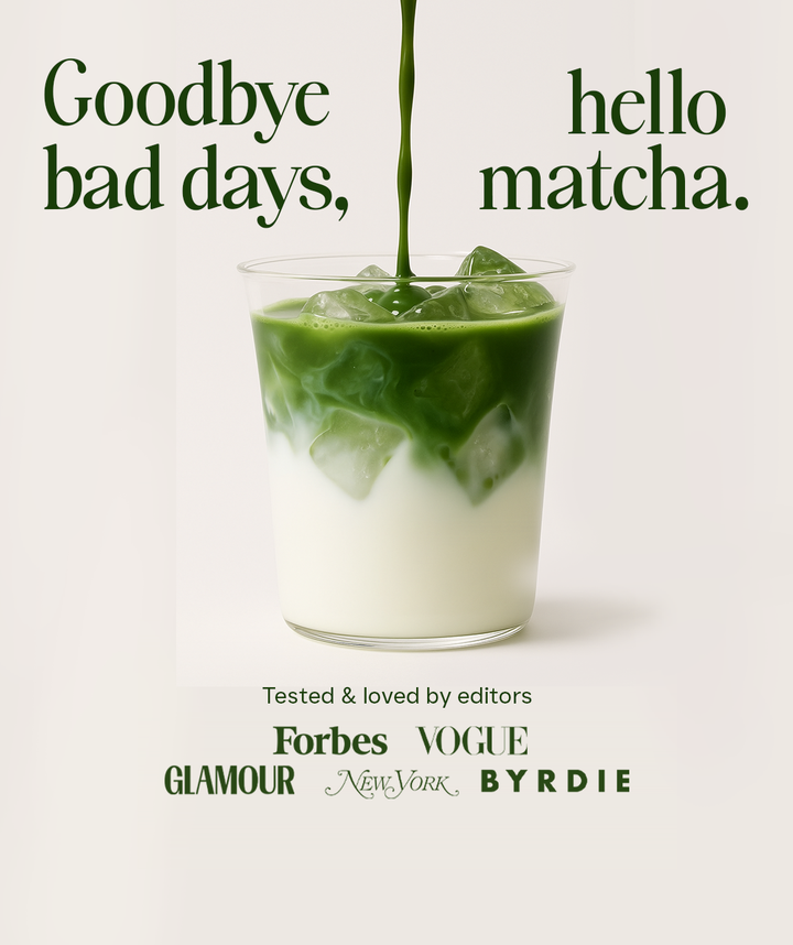 Goodbye bad days, hello matcha. Featured in Forbes, VOGUE, GLAMOUR, New York Strategist, BYRDIE, & more/